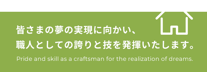 皆さまの夢の実現に向かい、職人としての誇りと技を発揮いたします。Pride and skill as a craftsman for the realization of dreams.